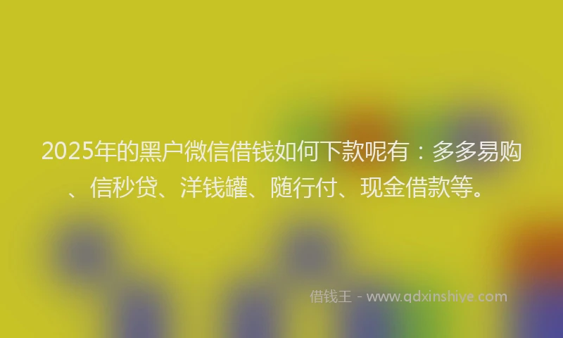 2025年的黑户微信借钱如何下款呢有：多多易购、信秒贷、洋钱罐、随行付、现金借款等。