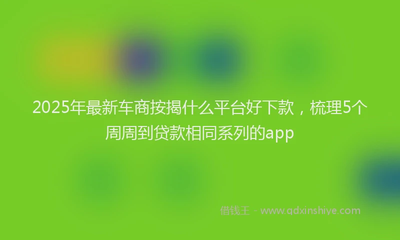 2025年最新车商按揭什么平台好下款，梳理5个周周到贷款相同系列的app
