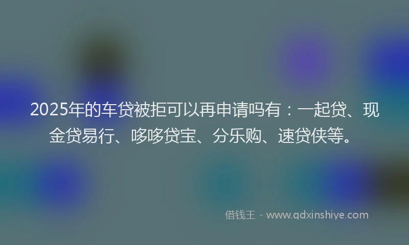 2025年的车贷被拒可以再申请吗有：一起贷、现金贷易行、哆哆贷宝、分乐购、速贷侠等。
