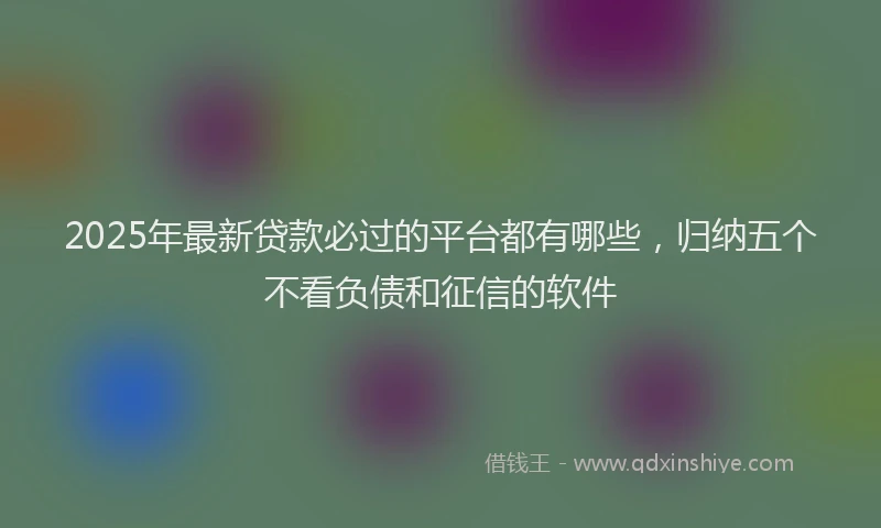 2025年最新贷款必过的平台都有哪些，归纳五个不看负债和征信的软件