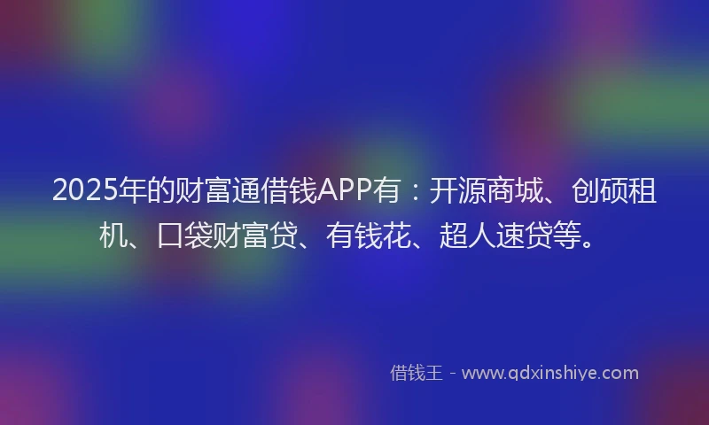 2025年的财富通借钱APP有：开源商城、创硕租机、口袋财富贷、有钱花、超人速贷等。