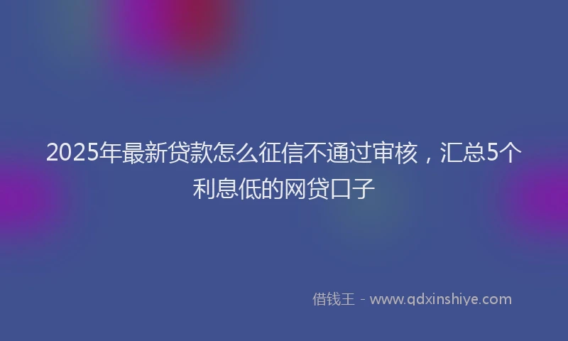 2025年最新贷款怎么征信不通过审核，汇总5个利息低的网贷口子