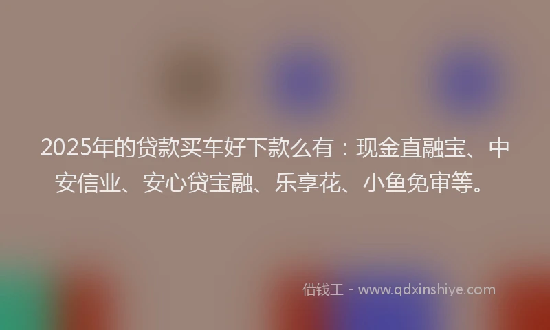 2025年的贷款买车好下款么有：现金直融宝、中安信业、安心贷宝融、乐享花、小鱼免审等。