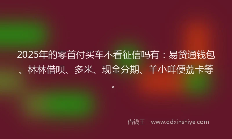 2025年的零首付买车不看征信吗有：易贷通钱包、林林借呗、多米、现金分期、羊小咩便荔卡等。
