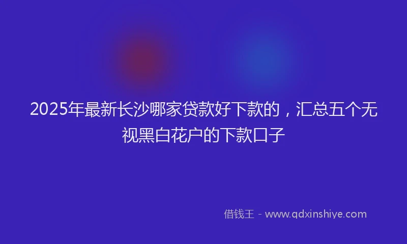 2025年最新长沙哪家贷款好下款的，汇总五个无视黑白花户的下款口子