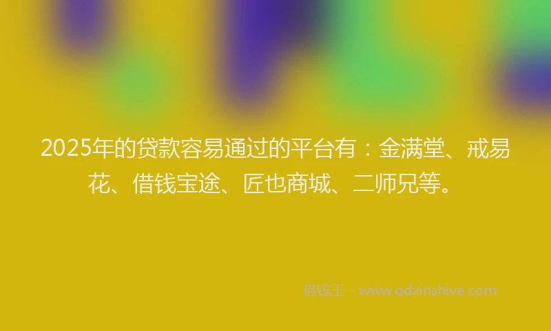 2025年的贷款容易通过的平台有：金满堂、戒易花、借钱宝途、匠也商城、二师兄等。