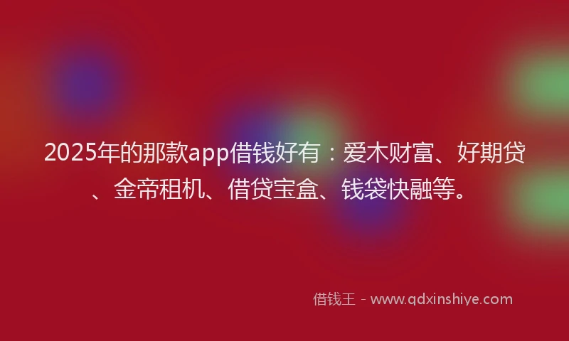 2025年的那款app借钱好有：爱木财富、好期贷、金帝租机、借贷宝盒、钱袋快融等。