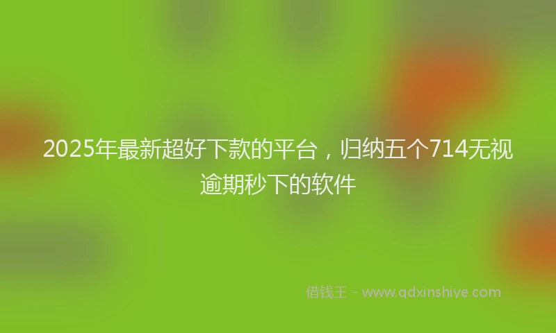 2025年最新超好下款的平台，归纳五个714无视逾期秒下的软件