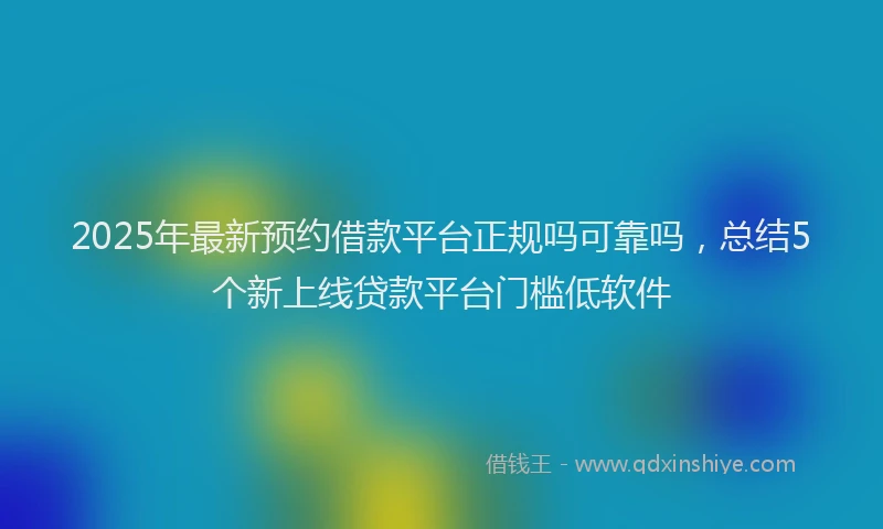 2025年最新预约借款平台正规吗可靠吗，总结5个新上线贷款平台门槛低软件