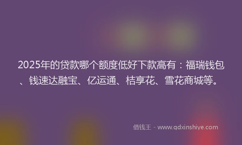 2025年的贷款哪个额度低好下款高有：福瑞钱包、钱速达融宝、亿运通、桔享花、雪花商城等。
