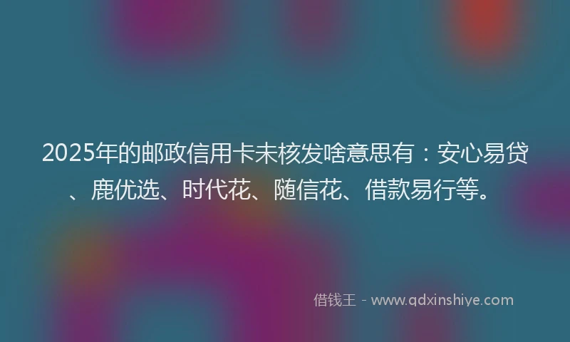2025年的邮政信用卡未核发啥意思有：安心易贷、鹿优选、时代花、随信花、借款易行等。