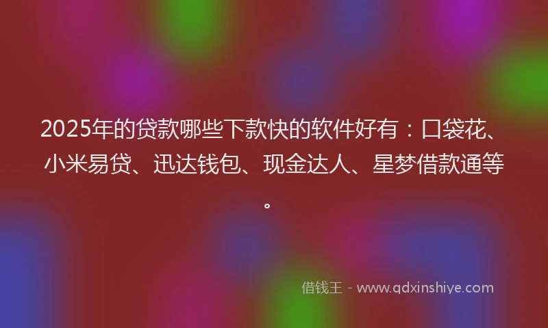 2025年的贷款哪些下款快的软件好有：口袋花、小米易贷、迅达钱包、现金达人、星梦借款通等。