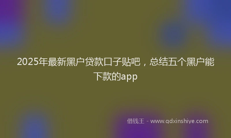 2025年最新黑户贷款口子贴吧，总结五个黑户能下款的app