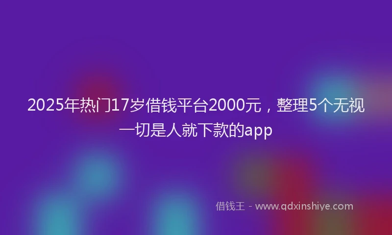 2025年热门17岁借钱平台2000元，整理5个无视一切是人就下款的app