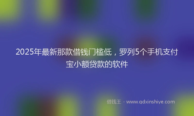 2025年最新那款借钱门槛低，罗列5个手机支付宝小额贷款的软件