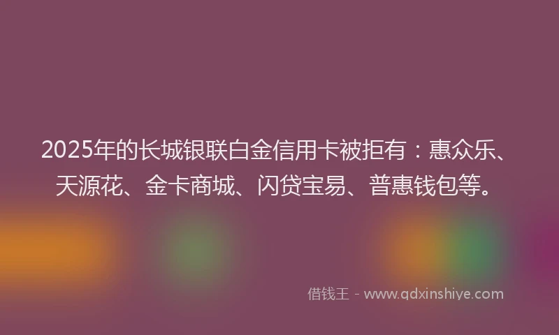2025年的长城银联白金信用卡被拒有：惠众乐、天源花、金卡商城、闪贷宝易、普惠钱包等。