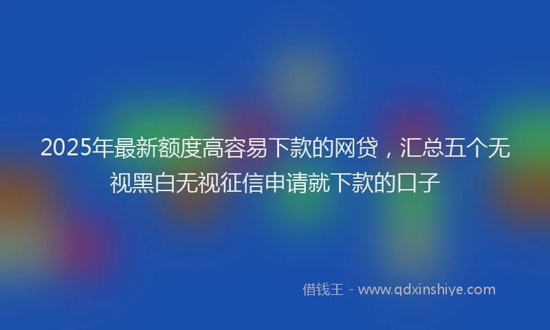 2025年最新额度高容易下款的网贷，汇总五个无视黑白无视征信申请就下款的口子