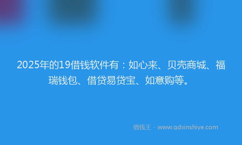 2025年的19借钱软件有：如心来、贝壳商城、福瑞钱包、借贷易贷宝、如意购等。