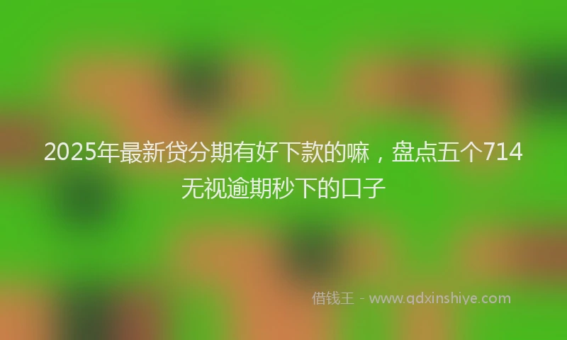 2025年最新贷分期有好下款的嘛，盘点五个714无视逾期秒下的口子