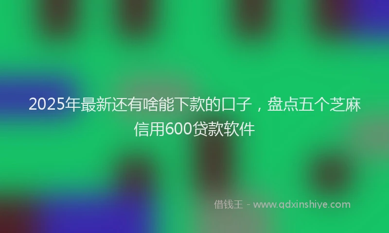 2025年最新还有啥能下款的口子，盘点五个芝麻信用600贷款软件
