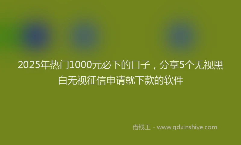 2025年热门1000元必下的口子，分享5个无视黑白无视征信申请就下款的软件