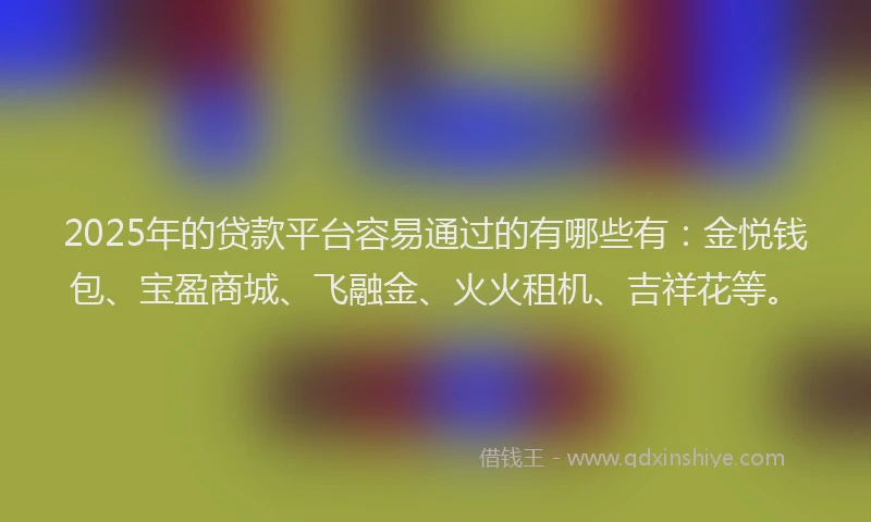 2025年的贷款平台容易通过的有哪些有：金悦钱包、宝盈商城、飞融金、火火租机、吉祥花等。