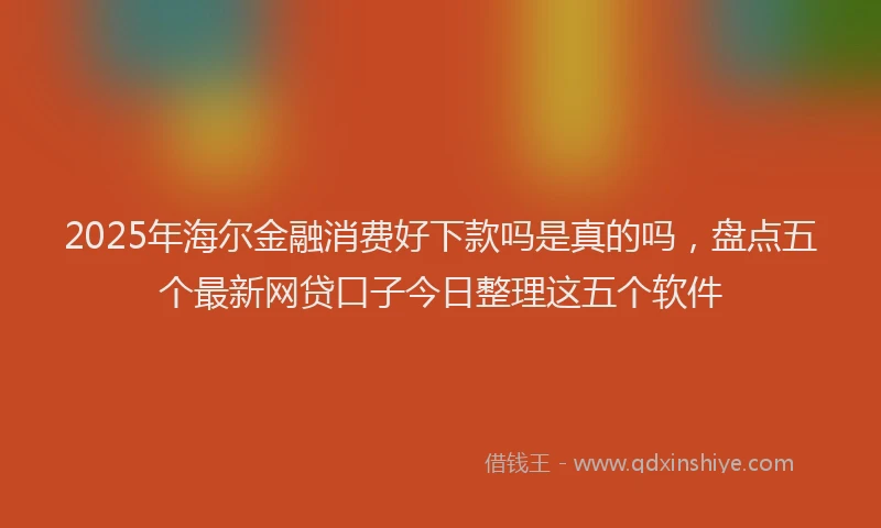 2025年海尔金融消费好下款吗是真的吗，盘点五个最新网贷口子今日整理这五个软件
