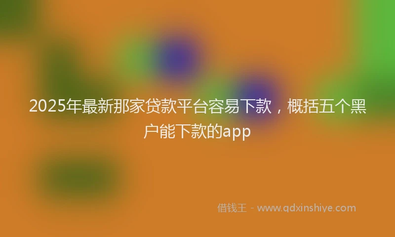 2025年最新那家贷款平台容易下款，概括五个黑户能下款的app
