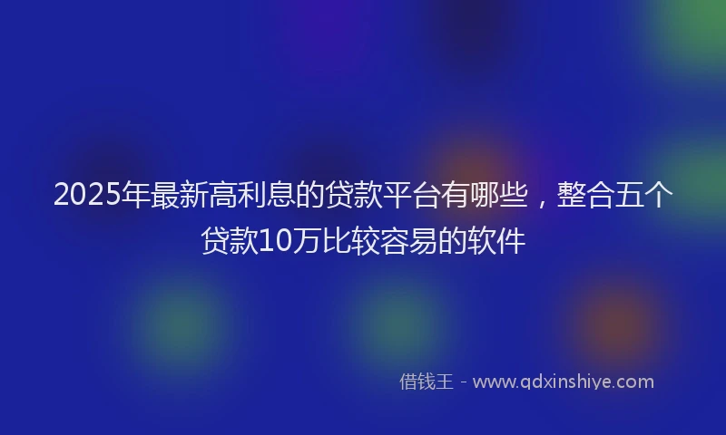 2025年最新高利息的贷款平台有哪些，整合五个贷款10万比较容易的软件