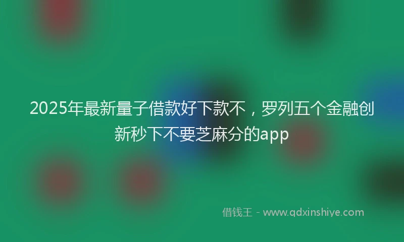 2025年最新量子借款好下款不，罗列五个金融创新秒下不要芝麻分的app