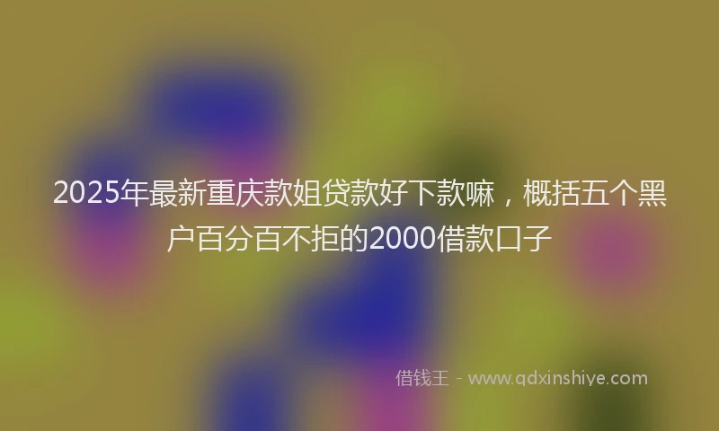 2025年最新重庆款姐贷款好下款嘛，概括五个黑户百分百不拒的2000借款口子