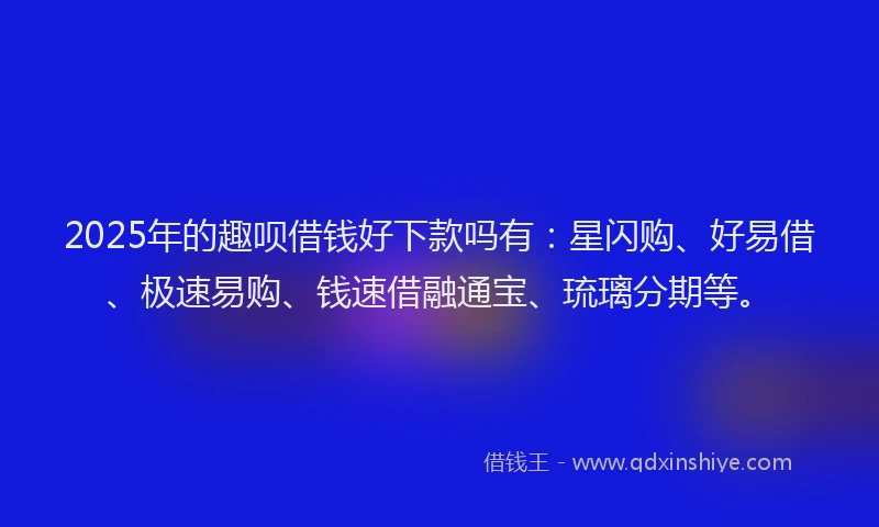 2025年的趣呗借钱好下款吗有：星闪购、好易借、极速易购、钱速借融通宝、琉璃分期等。