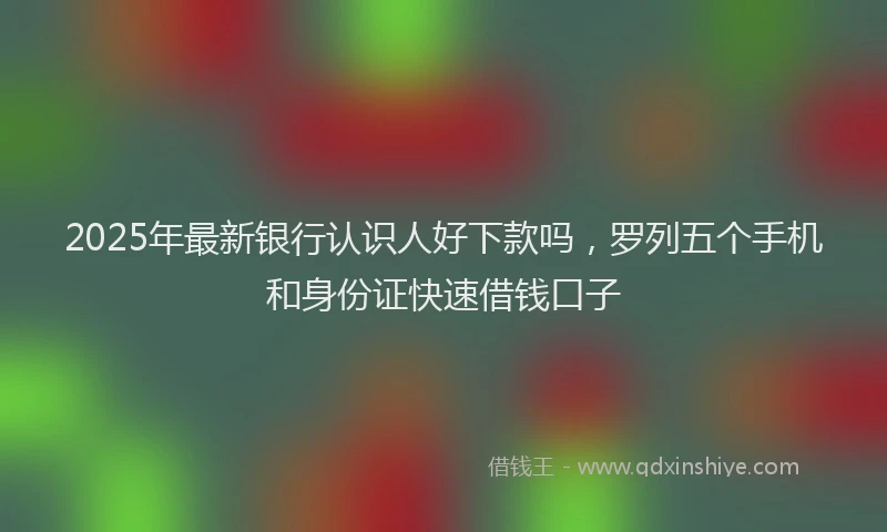2025年最新银行认识人好下款吗，罗列五个手机和身份证快速借钱口子