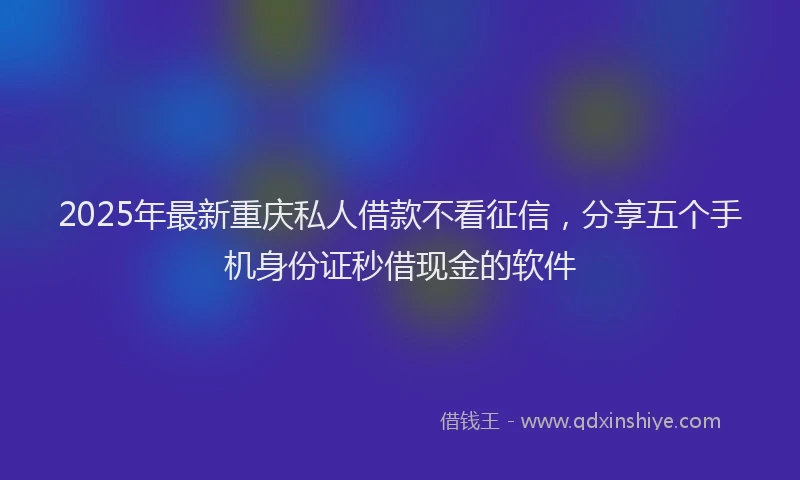 2025年最新重庆私人借款不看征信，分享五个手机身份证秒借现金的软件