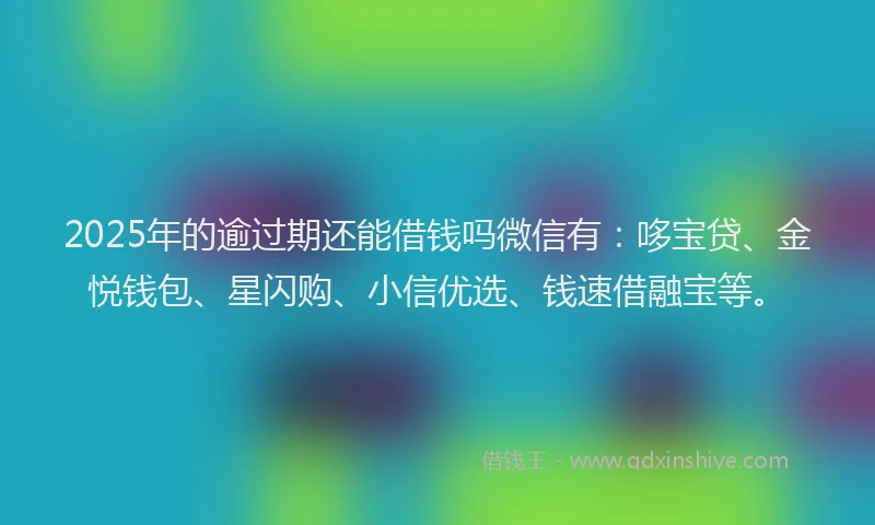 2025年的逾过期还能借钱吗微信有：哆宝贷、金悦钱包、星闪购、小信优选、钱速借融宝等。