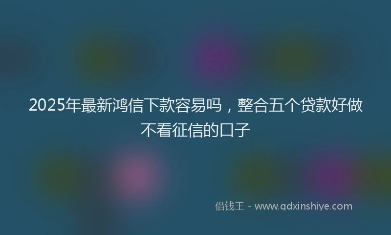 2025年最新鸿信下款容易吗，整合五个贷款好做不看征信的口子