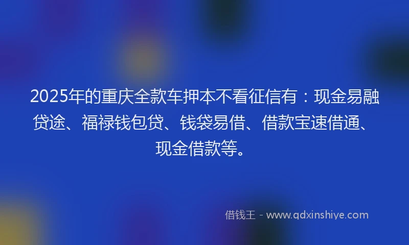 2025年的重庆全款车押本不看征信有：现金易融贷途、福禄钱包贷、钱袋易借、借款宝速借通、现金借款等。