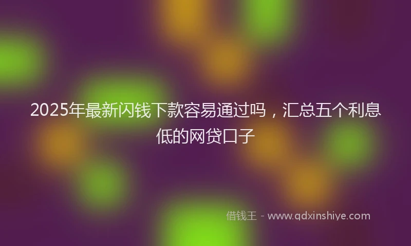 2025年最新闪钱下款容易通过吗，汇总五个利息低的网贷口子