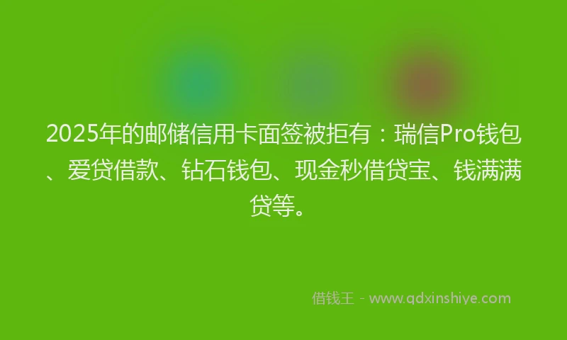 2025年的邮储信用卡面签被拒有：瑞信Pro钱包、爱贷借款、钻石钱包、现金秒借贷宝、钱满满贷等。