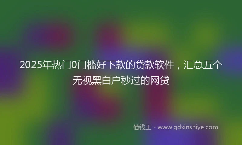 2025年热门0门槛好下款的贷款软件，汇总五个无视黑白户秒过的网贷
