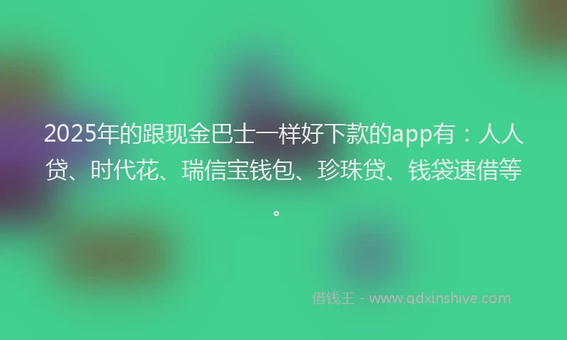 2025年的跟现金巴士一样好下款的app有：人人贷、时代花、瑞信宝钱包、珍珠贷、钱袋速借等。