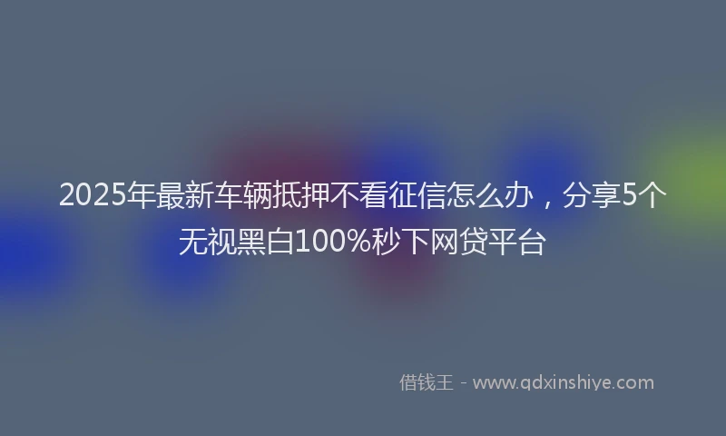 2025年最新车辆抵押不看征信怎么办，分享5个无视黑白100%秒下网贷平台