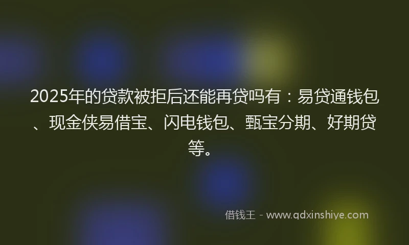 2025年的贷款被拒后还能再贷吗有：易贷通钱包、现金侠易借宝、闪电钱包、甄宝分期、好期贷等。