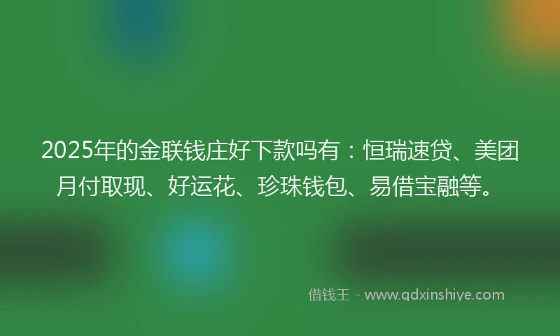 2025年的金联钱庄好下款吗有：恒瑞速贷、美团月付取现、好运花、珍珠钱包、易借宝融等。