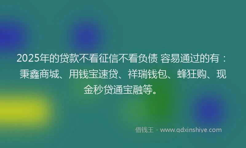 2025年的贷款不看征信不看负债 容易通过的有：秉鑫商城、用钱宝速贷、祥瑞钱包、蜂狂购、现金秒贷通宝融等。