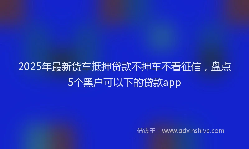 2025年最新货车抵押贷款不押车不看征信，盘点5个黑户可以下的贷款app