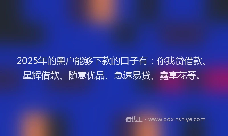 2025年的黑户能够下款的口子有：你我贷借款、星辉借款、随意优品、急速易贷、鑫享花等。