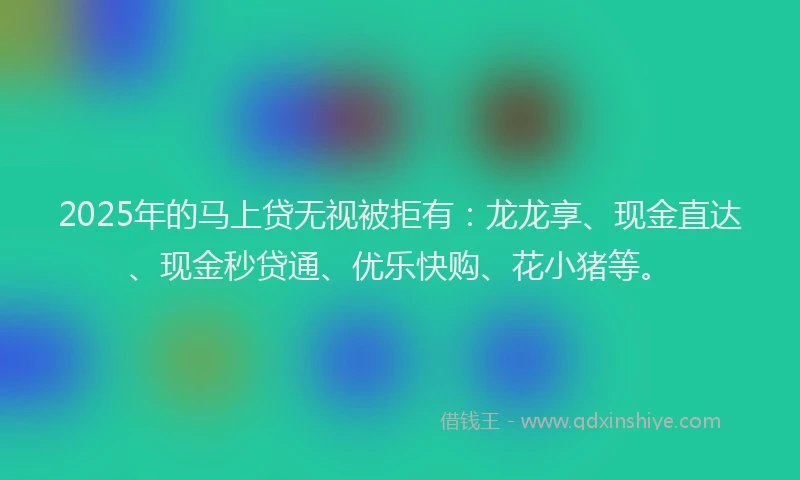 2025年的马上贷无视被拒有：龙龙享、现金直达、现金秒贷通、优乐快购、花小猪等。