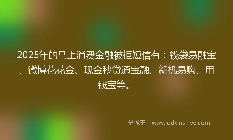 2025年的马上消费金融被拒短信有：钱袋易融宝、微博花花金、现金秒贷通宝融、新机易购、用钱宝等。