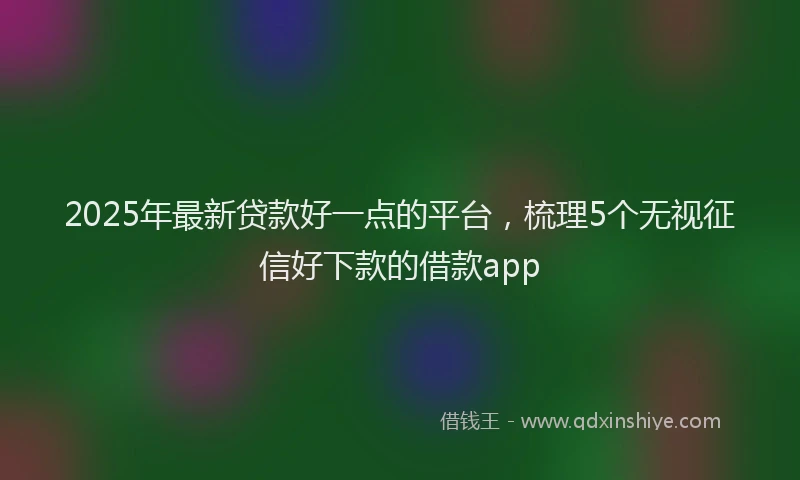 2025年最新贷款好一点的平台，梳理5个无视征信好下款的借款app
